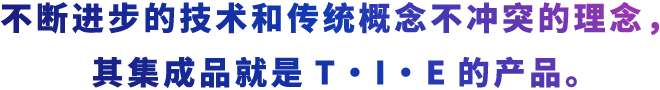 不断进步的技术和传统概念不冲突的理念，其集成品就是T・I・E的产品。