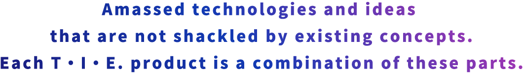 Amassed technologies and ideas that are not shackled by existing concepts. Each T・I・E product is a combination of these parts.